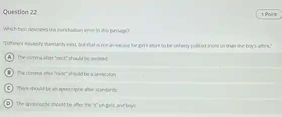 Question 22
Which best describes the punctuation error in this passage?
"Different modesty standards exist but that is not an excuse for girl's attire to be unfairly policed more so than the boy's attire."
A The comma after "exist"should be omitted
B The comma after "exist"should be a semicolon
C There should be an apostrophe after standards
D The apostrophe should be after the "s" on girls' and boys'