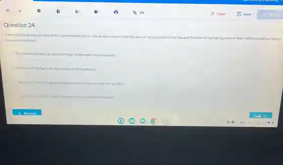 Question 24
lyana is studying how distance affects gravitational forces She studies a chart of the
distance of the planets from the Sun n and the force of the Sun's gravity on them. What would you expect
the chart to indicate?
The force of the Sun's gravity is stronger on the more distant planets.
The force of the Sun's gravity is equal on all the planets.
The force of the Sun's gravity depends only on mass distance has no effect.
The force of the Sun's gravity weaker on the more distant planets.