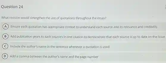 Question 24
What revision would strengthen the use of quotations throughout the essay?
A Ensure each quotation has appropriate context to understand each source and its relevance and credibility
B Add publication years to each source's in-text citation to demonstrate that each source is up to date on the issue
C Include the author's name in the sentence whenever a quotation is used
D Add a comma between the author's name and the page number