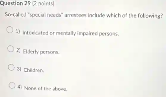 Question 29 (2 points)
So-called "special needs'arrestees include which of the following?
1) Intoxicated or mentally impaired persons.
2) Elderly persons.
3) Children.
4) None of the above.