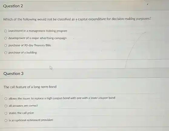 Question 2
Which of the following would not be classified as a capital expenditure for decision-making purposes?
bigcirc investment in a management training program &
bigcirc development of a major advertising campaign &
bigcirc purchase of 90-day Treasury Bills &
bigcirc purchase of a building &
Question 3
The call feature of a long-term bond
allows the issuer to replace a high coupon bond with one with a lower coupon bond
all answers are correct
states the call price
is an optional retirement provision
