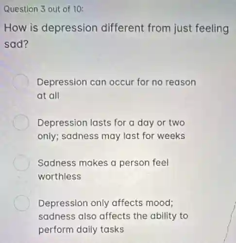 Question 3 out of 10:
How is depression different from just feeling
sad?
Depression can occur for no reason
at all
Depression lasts for a day or two
only; sadness may last for weeks
Sadness makes a person feel
worthless
Depression only affects mood;