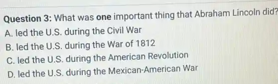 Question 3: What was one important thing that Abraham Lincoln did?
A. led the U.S during the Civil War
B. led the U.S during the War of 1812
C. led the U.S.during the American Revolution
D. led the U.S during the Mexica n-American War