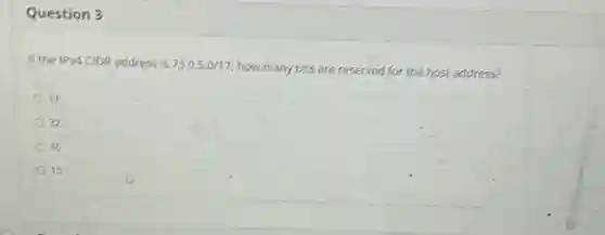Question 3
If the IPV4CIDR address is 73.0.5.0/17
how many bits are reserved for the host address?
17
32
16
15