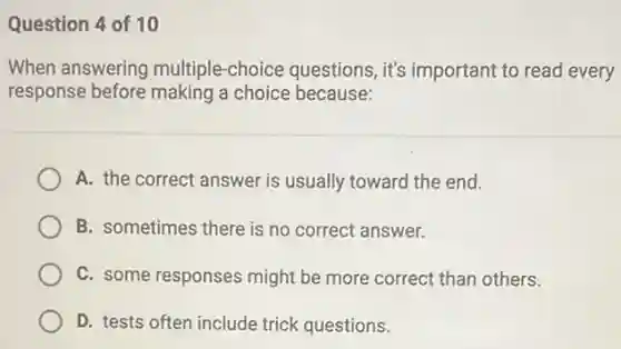 Question 4 of 10
When answering multiple -choice questions, it's important to read every
response before making a choice because:
A. the correct answer is usually toward the end.
B. sometimes there is no correct answer.
C. some responses might be more correct than others.
D. tests often include trick questions.