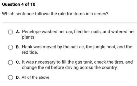 Question 4 of 10
Which sentence follows the rule for items in a series?
A. Penelope washed her car, filed her nails,, and watered her
plants.
B. Hank was moved by the salt air,the jungle heat, and the
red tide.
C. It was necessary to fill the gas tank, check the tires and
change the oil before driving across the country.
D. All of the above