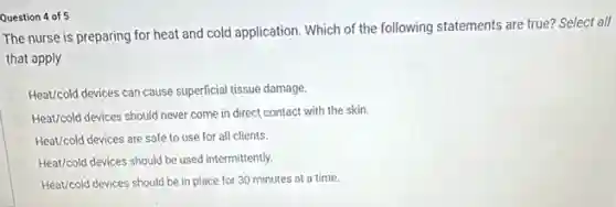 Question 4 of 5
The nurse is preparing for heat and cold application. Which of the following statements are true?Select all
that apply.
Heat/cold devices can cause superficial tissue damage.
Heat/cold devices should never come in direct contact with the skin.
Heat/cold devices are safe to use for all clients.
Heat/cold devices should be used intermittently.
Heat/cold devices should be in place for 30 minutes at a time.