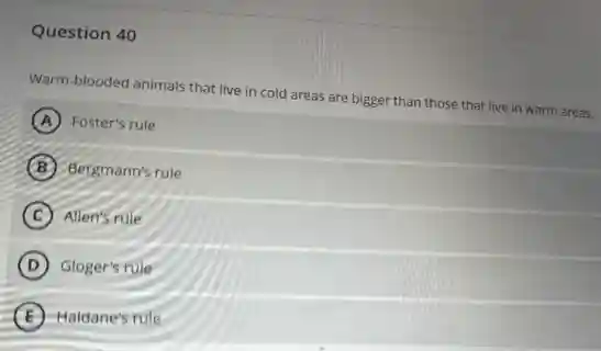 Question 40
Warm-blooded animals that live in cold areas are bigger than those that live in warm areas.
A Foster's rule
B Bergmann's rule
C Allen's rule
D Gloger's rule
E Haldane's rule