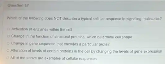 Question 57
Which of the following does NOT describe a typical cellular response to signaling molecules?
Activation of enzymes within the cell
Change in the function of structural proteins, which determine cell shape
Change in gene sequence that encodes a particular protein
Alteration of levels of certain proteins in the cell by changing the levels of gene expression
All of the above are examples of cellular responses