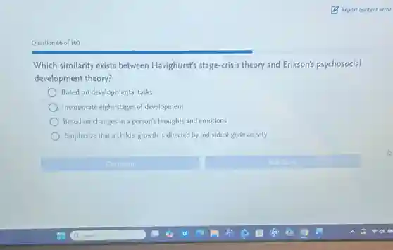 Question 66 of 100
Which similarity exists between Havighurst's stage-crisis theory and Erikson's psychosocial
development theory?
Based on developmental tasks
Incorporate eight stages of development
Based on changes in a person's thoughts and emotions
Emphasize that a child's growth is directed by individual gene activity