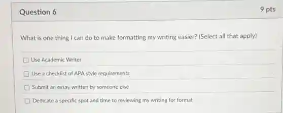 Question 6
What is one thing I can do to make formatting my writing easier?(Select all that apply)
Use Academic Writer
Use a checklist of APA style requirements
Submit an essay written by someone else
Dedicate a specific spot and time to reviewing my writing for format
9 pts