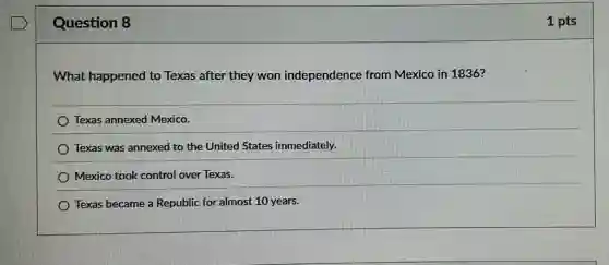 Question 8
What happened to Texas after they won independence from Mexico in 1836?
Texas annexed Mexico.
) Texas was annexed to the United States immediately.
Mexico took control over Texas.
Texas became a Republic for almost 10 years.
1 pts
