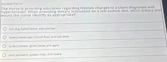 Question 9 of 10
The nurse is providing education regarding lifestyle changes to a client diagnosed with
hype rtension. When providing dietary instruction on a low-sodium diet, which dietary cho
would the nurse identify as appropriáte?
Hot dog, baked beans and coleslaw
Grilled hamburger, French fries and cola drink
Grilled chicken, green salad and apple
Ham sandwich, potato chips and cookie
