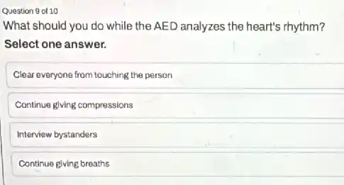 Question 9 of 10
What should you do while the AED analyzes the heart's rhythm?
Select one answer.
Clear everyone from touching the person
Continue glving compressions
Interview bystanders
Continue giving breaths