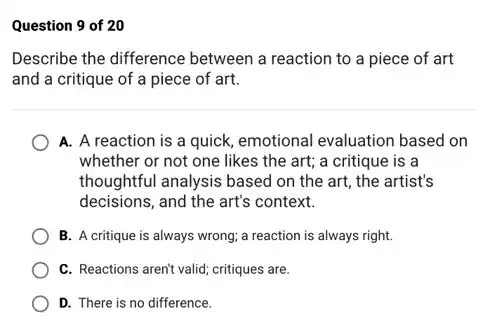 Question 9 of 20
Describe the difference between a reaction to a piece of art
and a critique of a piece of art.
A. A reaction is a quick, emotional evaluation based on
whether or not one likes the art; a critique is a
thoughtful analysis based on the art, the artist's
decisions, and the art's context.
B. A critique is always wrong; a reaction is always right.
C. Reactions aren't valid critiques are.
D. There is no difference.