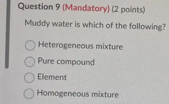 Question 9 (Mandatory) (2 points)
Muddy water is which of the following?
Heterogeneous mixture
Pure compound
Element
Homogeneous mixture