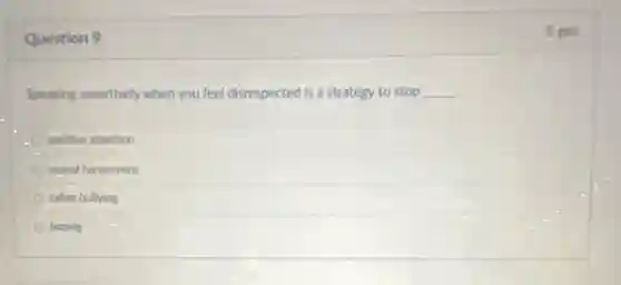 Question 9
Speaking assertively when you feel disrespected is a strategy to stop __
positive attention
sexual harassment
cyber bullying
hazing
1 pts