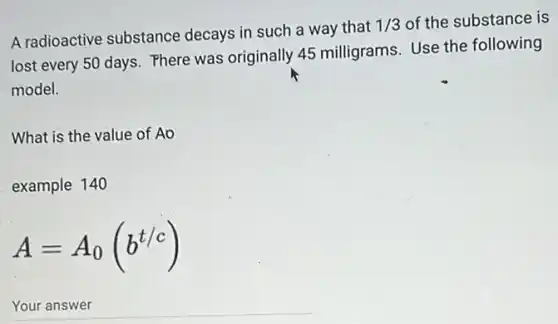 A radioactive substance decays in such a way that
1/3 of the substance is
lost every 50 days Phere was originally 45 milligrams. Use the following
model.
What is the value of Ao
example 140
A=A_(0)(b^t/c)
__