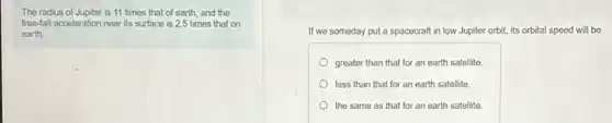 The radius of Jupiter is 11 times that of earth, and the
free-fall acceleration near its surface is 2.5 times that on
earth
If we someday put a spacecraft in low Jupiter orbit, its orbital speed will be
greater than that for an earth satellite.
less than that for an earth satellite
the same as that for an earth satellite