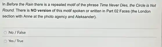 In Before the Rain there is a repeated motif of the phrase Time Never Dies, the Circle is Not
Round. There is NO version of this motif spoken or written in Part 02 Faces (the London
section with Anne at the photo agency and Aleksander).
No / False
Yes / True