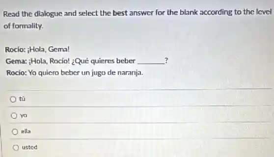 Read the dialogue and select the best answer for the blank according to the level
of formality.
Rocio: Hola, Gema!
? Gema: (}_{i)Hola Rocio! ¿Qué quieres beber __
Rocio: Yo quiero beber un jugo de naranja.
tú
yo
ella
usted