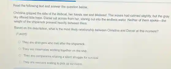 Read the following text and answer the question below.
Christina gripped the side of the lifeboat, her hands raw and blistered The waves had calmed slightly, but the gray
sky offered little hope.Daniel sat across from her, staring out into the endless water. Neither of them spoke-the
weight of the shipwreck pressed heavily between them.
Based on the description what is the most likely relationship between Christina and Daniel at this moment?
(1 point)
They are strangers who met after the shipwreck.
They are crewmates working together on the ship.
They are companions sharing a silent struggle for survival.
They are rescuers waiting to pick up survivors.