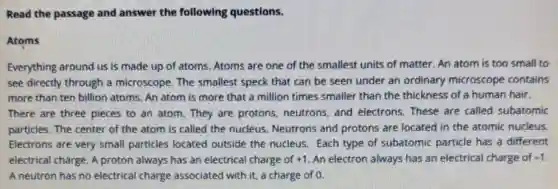 Read the passage and answer the following questions.
Atoms
Everything around us is made up of atoms.Atoms are one of the smallest units of matter. An atom is too small to
see directly through a microscope. The smallest speck that can be seen under an ordinary microscope contains
more than ten billion atoms. An atom is more that a million times smaller than the thickness of a human hair.
There are three pieces to an atom. They are protons, neutrons, and electrons. These are called subatomic
particles. The center of the atom is called the nucleus. Neutrons and protons are located in the atomic nucleus.
Electrons are very small particles located outside the nucleus. Each type of subatomic particle has a different
electrical charge. A proton always has an electrical charge of +1 An electron always has an electrical charge of -1
A neutron has no electrical charge associated with it, a charge of 0.
