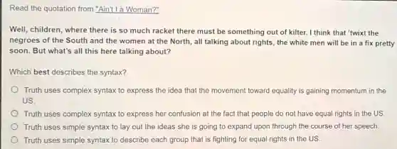 Read the quotation from "Ain"t lá Woman?"
Well, children, where there is so much racket there must be something out of kilter.I think that 'twixt the
negroes of the South and the women at the North, all talking about rights, the white men will be in a fix pretty
soon. But what's all this here talking about?
Which best describes the syntax?
Truth uses complex syntax to express the idea that the movement toward equality is gaining momentum in the
US.
Truth uses complex syntax to express her confusion at the fact that people do not have equal rights in the US.
Truth uses simple syntax to lay out the ideas she is going to expand upon through the course of her speech.
Truth uses simple syntax to describe each group that is fighting for equal rights in the US.