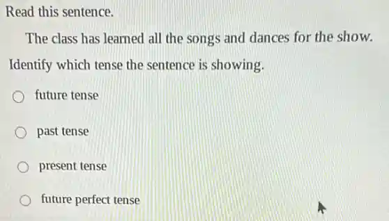 Read this sentence.
The class has learned all the songs and dances for the show.
Identify which tense the sentence is showing.
future tense
past tense
present tense
future perfect tense