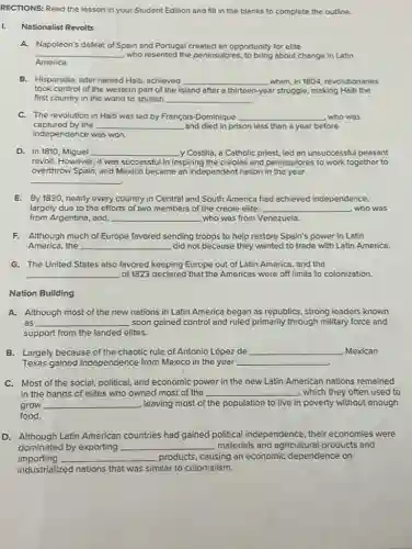 RECTIONS: Read the lesson in your Student Edition and fill in the blanks to complete the outline.
Nationalist Revolts
A. Napoleon's defeat of Spain and Portugal created an opportunity for elite
__ who resented the peninsulares ,to bring about change in Latin
America.
B. Hispaniola, later named Hait,achieved __ when, in 1804, revolutionaries
took control of the western part of the island after a thirteen-year struggle.making Haiti the
first country in the world to abolish __
C. The revolution in Haiti was led by François-Dominique __ who was
captured by the __ and died in prison less than a year before
independence was won.
D. In 1810, Miguel __ y Costilla, a Catholic priest, led an unsuccessful peasant
revolt. However, it was successful in inspiring the creoles and peninsulores to work together to
overthrow Spain, and Mexico became an independent nation in the year
__
E. By1830,nearly every country in Central and South America had achieved independence,
largely due to the efforts of two members of the creole elite: __ , who was
from Argentina, and __ who was from Venezuela.
F. Although much of Europe favored sending troops to help restore Spain's power in Latin
America,the __ did not because they wanted to trade with Latin America.
G. The United States also favored keeping Europe out of Latin America, and the
__ of 1823 declared that the Americas were off limits to colonization.
Nation Building
A. Although most of the new nations in Latin America began as republics strong leaders known
as __ soon gained control and ruled primarily through military force and
support from the landed elites.
B. Largely because of the chaotic rule of Antonio López de __ , Mexican
Texas gained independence from Mexico in the year __
C. Most of the social, political, and economic power in the new Latin American nations remained
in the hands of elites who owned most of the __ , which they often used to
grow __ , leaving most of the population to live in poverty without enough
food.
D. Although Latin American countries had gained political independence, their economies were
dominated by exporting __ materials and agricultural products and
importing __ products, causing an economic dependence on
industrialized nations that was similar to colonialism.