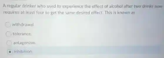 A regular drinker who used to experience the effect of alcohol after two drinks now
requires at least four to get the same desired effect. This is known as
withdrawal
tolerance.
antagonism.
inhibition.