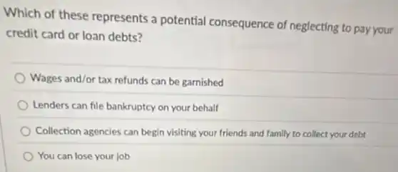 Which of these represents a potential consequence of neglecting to pay your
credit card or loan debts?
Wages and/or tax refunds can be garnished
Lenders can file bankruptcy on your behalf
Collection agencies can begin visiting your friends and family to collect your debt
You can lose your job