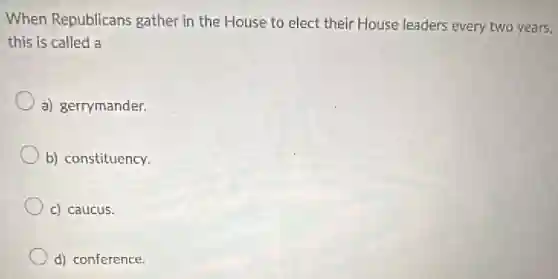 When Republicans gather in the House to elect their House leaders every two years,
this is called a
a) gerrymander.
b) constituency.
c) caucus.
d) conference.
