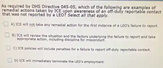 As required by DHS Directive 045-05 , which of the following are examples of
remedial actions taken by ICE upon awareness of an off-duty reportable contact
that was not reported by a LEO? Select all that apply.
A) ICE will not take any remedial action for the first instance of a LEO's failure to report.
B) ICE will review the situation and the factors underlying the failure to report and take
appropriate action, including discipline for misconduct.
C) ICE policies will Include penalties for a failure to report off-duty reportable contact.
D) ICE will immediately terminate the LEO's employment.