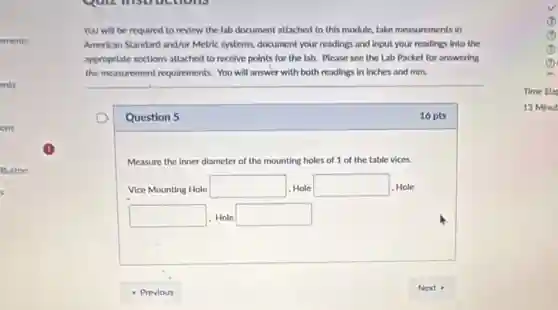 You will be required to review the lab document attached to this module, take measurements in
American Standard and/or Metric systems, document your readings and Input your readings Into the
approprlate sections attached to receive points for the lab. Please see the Lab Packet for answering
the measurement requirements. You will answer with both readings in Inches and mm.
Question 5
16 pts
Measure the Inner diameter of the mounting holes of 1 of the table vices.
Vice Mounting Hole square 1, Hole square 1. Hole
square Hole square