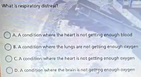 What is respiratory distress?
A. A condition where the heart is not getting enough blood
B. A condition where the lungs are not getting enough oxygen
C. A condition where the heart is not getting enough oxygen
D. A condition where the brain is not getting enough oxygen