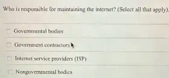 Who is responsible for maintaining the internet?(Select all that apply).
C Governmental bodies
Government contractors
Internet service providers (ISP)
Nongovemmental bodics