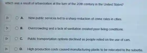 Which was a result of urbanization at the turn of the 20th century in the United States?
A. New public services led to a sharp reduction of crime rates in cities.
B. Overcrowding and a lack of sanitation created poor living conditions.
C. Public transportation options declined as people relied on the use of cars.
D. High production costs caused manufacturing plants to be relocated to the suburbs.