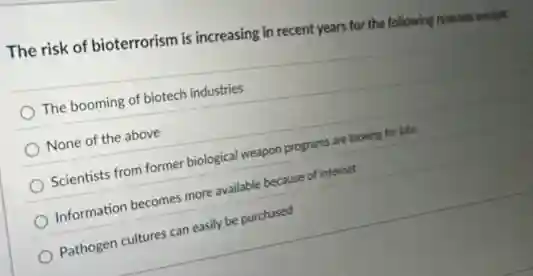 The risk of bioterrorism is increasing in recent years for the following reasons except
The booming of biotech industries
None of the above
Scientists from former biological weapon programs are looking for jobs
Information becomes more available because of internet
Pathogen cultures can easily be purchased