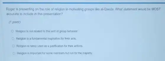 Roger is presenting on the role of religion in motivating groups like al-Qaeda. What statement would be MOST
accurate to include in this presentation?
(1 point)
Religion is not related to this sort of group behavior.
Religion is a fundamental inspiration for their acts.
Religion is rarely used as a justification for their actions.
Religion is important for some members but not for the majority.