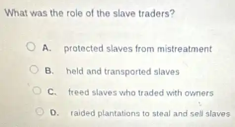 What was the role of the slave traders?
A. protected slaves from mistreatment
B. held and transported slaves
C. freed slaves who traded with owners
D. raided plantations to steal and sell slaves
