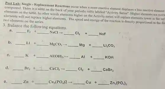 Rost Lab: Single-Replacement Reactions occur when a more reactive element displaces a less reactive element
compound. There is a table on the back of your periodic table labeled "Activity Series". Higher elements are more
elements on the table In other words elements higher on the Activity series will replace elements lower in the seri
elements will not replace higher elements. The speed and energy of the reaction is directly proportional to the dis
two elements on the series.
3. Balance the following equations.
a.
underline ( )F_(2)+underline ( )NaClarrow underline ( )Cl_(2)+underline ( )NaF
b.
underline ( )Li+underline ( )MgCO_(3)arrow underline ( )Mg+underline ( )Li_(2)CO_(3)
c.
underline ( )K +underline ( )Al(OH)_(3)arrow underline ( )Al +underline ( )KOH
d.
underline ( )Br_(2)+underline ( )CaCl_(2)arrow underline ( )Cl_(2)+underline ( )CaBr_(2)
e. underline ( )Zn+underline ( )Cu_(3)(PO_(4))2arrow underline ( )Cu+underline ( )Zn_(3)(PO_(4))_(2)