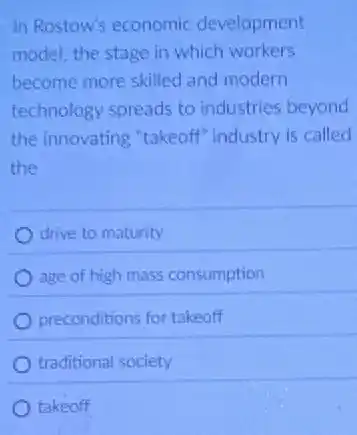In Rostow's economic development
model, the stage in which workers
become more skilled and modern
technology spreads to industries beyond
the innovating "takeoff industry is called
the
drive to maturity
age of high mass consumption
preconditions for takeoff
traditional society
takeoff