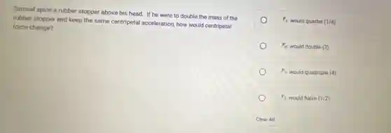 Samuel spins a rubber stopper above his head.If he were to double the mass of the
rubber stopper and keep the same centripetal acceleration, how would centripetal
force change?
F_(C) would quarter (1/4)
F_(C) would double (2)
F_(C) would quadruple (4)
F_(C)wouldhalve(1/2)