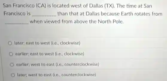 San Francisco (CA) is located west of Dallas (TX). The time at San
Francisco is __ than that at Dallas because Earth rotates from
__ when viewed from above the North Pole.
later; east to west (i.e., clockwise)
earlier; east to west (Le , clockwise)
earlier; west to east (i.e., counterclockwise)
later; west to east (i.e., counterclockwise)
