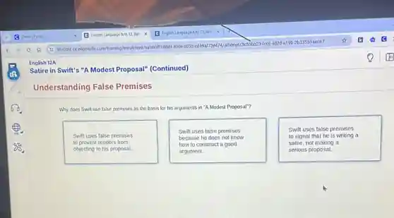Satire in Swift's "A Modest Proposal" (Continued)
Understanding False Premises
Why does Swift use false premises as the basis for his arguments in "A Modest Proposal"?
Swift uses false premises
to prevent readers from
objecting to his proposal.
Swift uses false premises
because he does not know
how to construct a good
argument.
Swift uses false premises
to signal that he is writing a
satire, not making a
serious proposal.