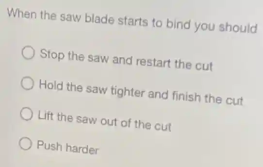 When the saw blade starts to bind you should
Stop the saw and restart the cut
Hold the saw tighter and finish the cut
Lift the saw out of the cut
Push harder