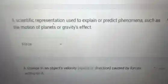 A scientific representation used to explain or predict phenomena, such as
the motion of planets or gravity's effect.
square 
A change in an object's velocity (speed o direction) caused by forces
acting on it.
1 point