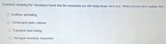 Scientists studying the Himalayas found that the mountains are still rising slowly each year. Which process best explains this?
Seafloor spreading
Convergent plate collision
Transform fault sliding
Divergent boundary movement