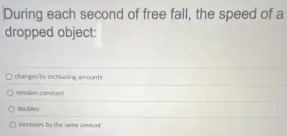 During each second of free fall, the speed of a
dropped object:
changes by increasing amounts
remains constant
doubles
increases by the same amount